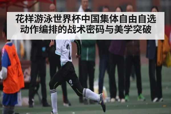 花样游泳世界杯中国集体自由自选动作编排的战术密码与美学突破