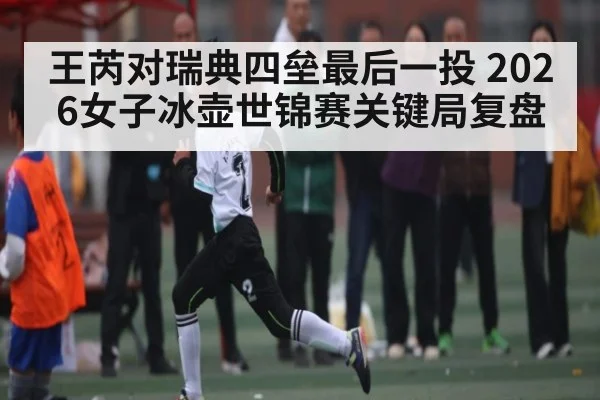 王芮对瑞典四垒最后一投 2026女子冰壶世锦赛关键局复盘